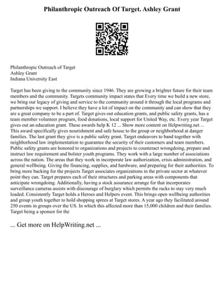Philanthropic Outreach Of Target. Ashley Grant
Philanthropic Outreach of Target
Ashley Grant
Indiana University East
Target has been giving to the community since 1946. They are growing a brighter future for their team
members and the community. Targets community impact states that Every time we build a new store,
we bring our legacy of giving and service to the community around it through the local programs and
partnerships we support. I believe they have a lot of impact on the community and can show that they
are a great company to be a part of. Target gives out education grants, and public safety grants, has a
team member volunteer program, food donations, local support for United Way, etc. Every year Target
gives out an education grant. These awards help K 12 ... Show more content on Helpwriting.net ...
This award specifically gives nourishment and safe house to the group or neighborhood at danger
families. The last grant they give is a public safety grant. Target endeavors to band together with
neighborhood law implementation to guarantee the security of their customers and team members.
Public safety grants are honored to organizations and projects to counteract wrongdoing, prepare and
instruct law requirement and bolster youth programs. They work with a large number of associations
across the nation. The areas that they work in incorporate law authorization, crisis administration, and
general wellbeing. Giving the financing, supplies, and hardware, and preparing for their authorities. To
bring more backing for the projects Target associates organizations in the private sector at whatever
point they can. Target prepares each of their structures and parking areas with components that
anticipate wrongdoing. Additionally, having a stock assurance arrange for that incorporates
surveillance cameras assists with discourage of burglary which permits the racks to stay very much
loaded. Consistently Target holds a Heroes and Helpers event. This brings open wellbeing authorities
and group youth together to hold shopping sprees at Target stores. A year ago they facilitated around
250 events in groups over the US. In which this affected more than 15,000 children and their families.
Target being a sponsor for the
... Get more on HelpWriting.net ...
 