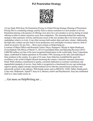 Ps3 Penetration Strategy
A Case Study With Sony On Penetration Pricing As Global Pricing Strategy Meaning of Penetration
Pricing This is a marketing strategy used by firms to attract customers to a new product or service.
Penetration pricing is the practice of offering a low price for a new product or service during its initial
offering in order to attract customers away from competitors. The reasoning behind this marketing
strategy is that customers will buy and become aware of the new product due to its lower price in the
marketplace relative to rivals. It can often increase both market share and sales volume. Additionally,
the high sales volume can also lead to lower production costs and higher inventory turnover, both of
which are positive for any firm ... Show more content on Helpwriting.net ...
Locations of Major Offices and Research Centres Tokyo, Kanagawa, Miyagi in Japan Headcount
(Consolidated) 146,300 (as of March 31, 2013) Consolidated Sales and Operating Revenue (2012)
6,800,900 million yen One of the most recognized brand names in the world today, Sony Corporation,
Japan, established its Indian operations in November 1994, focusing on the sales and marketing of
Sony products in the country. In a span of 16 years, Sony India has exemplified the quest for
excellence in the world of digital lifestyle becoming the country s foremost consumer electronics
brand. With relentless commitment to quality, consistent dedication to customer satisfaction and
unparalleled standards of service, Sony India is recognized as a benchmark for new age technology,
superior quality, digital concepts and personalized service that has ensured loyal customers and
nationwide acclaim in the industry. With brands names such as BRAVIA, VAIO, Tablet, Handycam®,
Cyber shot, Walkman®, Xplod™, Sony hi fi, Memory stick® and PlayStation®, Sony has established
itself as a value leader across its
... Get more on HelpWriting.net ...
 