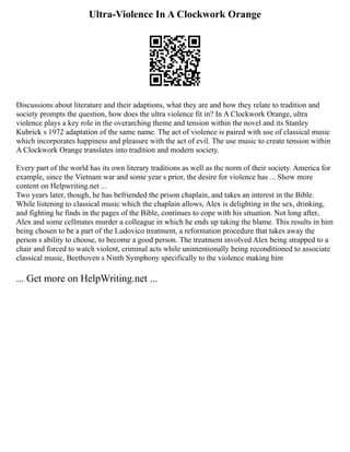 Ultra-Violence In A Clockwork Orange
Discussions about literature and their adaptions, what they are and how they relate to tradition and
society prompts the question, how does the ultra violence fit in? In A Clockwork Orange, ultra
violence plays a key role in the overarching theme and tension within the novel and its Stanley
Kubrick s 1972 adaptation of the same name. The act of violence is paired with use of classical music
which incorporates happiness and pleasure with the act of evil. The use music to create tension within
A Clockwork Orange translates into tradition and modern society.
Every part of the world has its own literary traditions as well as the norm of their society. America for
example, since the Vietnam war and some year s prior, the desire for violence has ... Show more
content on Helpwriting.net ...
Two years later, though, he has befriended the prison chaplain, and takes an interest in the Bible.
While listening to classical music which the chaplain allows, Alex is delighting in the sex, drinking,
and fighting he finds in the pages of the Bible, continues to cope with his situation. Not long after,
Alex and some cellmates murder a colleague in which he ends up taking the blame. This results in him
being chosen to be a part of the Ludovico treatment, a reformation procedure that takes away the
person s ability to choose, to become a good person. The treatment involved Alex being strapped to a
chair and forced to watch violent, criminal acts while unintentionally being reconditioned to associate
classical music, Beethoven s Ninth Symphony specifically to the violence making him
... Get more on HelpWriting.net ...
 
