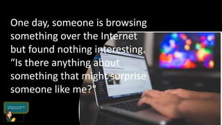 One day, someone is browsing
something over the Internet
but found nothing interesting.
“Is there anything about
something that might surprise
someone like me?"
 