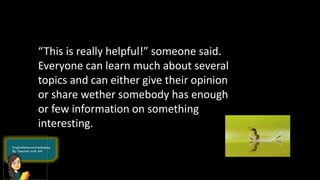 “This is really helpful!” someone said.
Everyone can learn much about several
topics and can either give their opinion
or share wether somebody has enough
or few information on something
interesting.
 