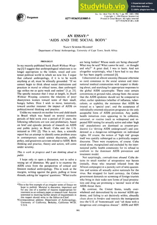 Sot. Sci. Med. Vol. 39, No. 7, pp. 991-1003, 1994
Copyright ;i; 1994 Elsevier Science Ltd
0277-9536(93)EOO85-S Printed in Great Britain. All rights reserved
0277-9536/94 $7.00 + 0.00 zyxwvutsrqpon
AN ESSAY: * zyxwvutsrqponmlkjihgfedcbaZYXWVUTSRQP
‘AIDS AND SOCIAL
NANCY SCHEPER-HUGHES?
Department of Social Anthropology, University of Cape Town, South Africa
PROLOGUE
In my recently published book zyxwvutsrqponmlkjihgfedcbaZYXWVUTSRQPONMLKJIHGFEDCBA
Death Without Weep-
ing [l] I suggest that anthropological relativism is no
longer appropriate to the violent, vexed and con-
tested political world in which we now live. I argue
that cultural anthropology, if it is to be worth
anything at all, must be ethically grounded: “If we
cannot begin to think about social institutions and
practices in moral or ethical terms, then anthropol-
ogy strikes me as quite weak and useless” [l, p. 211.
The specific instance that I treat at length, in Death
Without Weeping, concerns the relations of poor
shantytown women toward some of their small,
hungry babies. Here I wish to move, tentatively,
toward another instance: the impact of AIDS on
political/moral thinking and practice.
Unlike my research on mother love and child death
in Brazil which was based on several extensive
periods of field work over a period of 25 years, the
following reflections are raw and preliminary, based
on brief and episodic periods of research on AIDS
and public policy in Brazil, Cuba and the U.S.
initiated in 1991 [2]. This is not, then, a scientific
report but an attempt to identify some problem areas
in contemporary social science discourses, public
policy, and grassroots activism related to AIDS. Both
thinking and practice, theory and action, will come
under scrutiny.
This is work in progress and I am thinking aloud in
public
I hope only to open a discussion, not to solve a
vexing set of dilemmas. My goal is to examine the
AIDS crisis from the perspectives of critical and
feminist medical anthropology. This is work at the
margins, writing against the grain, pulling at loose
threads, asking the ‘negative’ questions: “What truths
*This is the first example of an irregular series of Essays we
hope to publish. Material is discursive, important and
for any one of a number of reasons inappropriate for
treatment as an ordinary paper or research note. Anyone
interested in receiving further details of requirements in
this respect should write to the Editor-in-Chief.
tCorrespondence address: Department of Anthropology,
University of California, Berkeley, California 94720,
U.S.A.
are being hidden? Whose needs are being obscured?
What may be said? What cannot be said.. or thought
and why?” A great deal, I was to learn. And not
altogether surprisingly, what I have had to say thus
far has been angrily contested [3].
I discovered an almost uncanny (because otherwise
so rare) consensus in the social science and inter-
national medical communities with respect to think-
ing about, and searching for appropriate responses to
the global AIDS catastrophe. There exist certain
conventions or ground rules, among them: the caveat
that the AIDS epidemic should not be compared to
other, earlier epidemics (whether of influenza, tuber-
culosis, or syphilis); the insistence that AIDS be
treated as a ‘special case’; and the acceptance of
individually-oriented education programs as the only
acceptable form of AIDS prevention. Any public
health initiatives even appearing to be collective,
universal, or routine (such as widespread and re-
peated HIV testing for sexually active and other ‘high
risk’ populations) are dismissed as counter-pro-
ductive (i.e ‘driving AIDS underground’) and con-
demned as a dangerous infringement on individual
rights. Of course, the notion of ‘high risk’ groups
itself was quickly submerged as a politically suspect
discourse. There were exceptions, of course. Cuba
stood alone, marginalized and excluded by the inter-
national public health community for its refusal to
conform to the dominant AIDS prevention and
treatment model.
Not surprisingly, contradictions abound. Cuba de-
tains its small number of seropositive war heroes
(initially, those who returned infected from the
African campaigns) in a panicky sort of semi-quaran-
tine and screens all sexually active nationals for the
virus. But strapped for hard currency, the Cuban
government demands no screening of foreign tourists
who bring in their wake new forms of local prostitu-
tion and drug use promising a ‘second’ wave of the
AIDS threat there.
By contrast, the United States, totally over-
whelmed and demoralized by its internal AIDS epi-
demic, and failing to act decisively within, absurdly
closes down its borders and restricts the immigration
into the U.S. of ‘homosexuals’ and “all those with a
dangerous and contagious disease”. AIDS and HIV
991
 