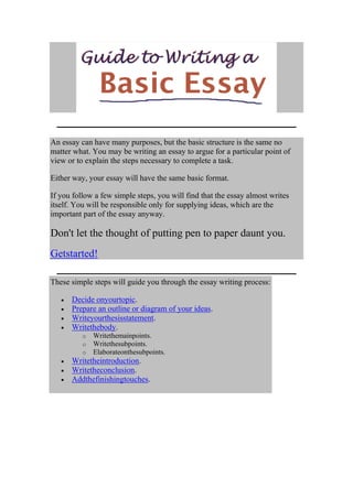 An essay can have many purposes, but the basic structure is the same no
matter what. You may be writing an essay to argue for a particular point of
view or to explain the steps necessary to complete a task.

Either way, your essay will have the same basic format.

If you follow a few simple steps, you will find that the essay almost writes
itself. You will be responsible only for supplying ideas, which are the
important part of the essay anyway.

Don't let the thought of putting pen to paper daunt you.
Getstarted!

These simple steps will guide you through the essay writing process:

      Decide onyourtopic.
      Prepare an outline or diagram of your ideas.
      Writeyourthesisstatement.
      Writethebody.
          o   Writethemainpoints.
          o   Writethesubpoints.
          o   Elaborateonthesubpoints.
      Writetheintroduction.
      Writetheconclusion.
      Addthefinishingtouches.
 