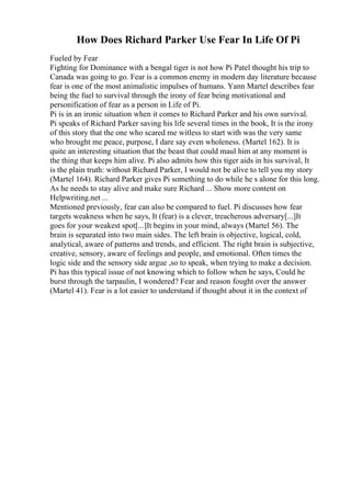 How Does Richard Parker Use Fear In Life Of Pi
Fueled by Fear
Fighting for Dominance with a bengal tiger is not how Pi Patel thought his trip to
Canada was going to go. Fear is a common enemy in modern day literature because
fear is one of the most animalistic impulses of humans. Yann Martel describes fear
being the fuel to survival through the irony of fear being motivational and
personification of fear as a person in Life of Pi.
Pi is in an ironic situation when it comes to Richard Parker and his own survival.
Pi speaks of Richard Parker saving his life several times in the book, It is the irony
of this story that the one who scared me witless to start with was the very same
who brought me peace, purpose, I dare say even wholeness. (Martel 162). It is
quite an interesting situation that the beast that could maul him at any moment is
the thing that keeps him alive. Pi also admits how this tiger aids in his survival, It
is the plain truth: without Richard Parker, I would not be alive to tell you my story
(Martel 164). Richard Parker gives Pi something to do while he s alone for this long.
As he needs to stay alive and make sure Richard ... Show more content on
Helpwriting.net ...
Mentioned previously, fear can also be compared to fuel. Pi discusses how fear
targets weakness when he says, It (fear) is a clever, treacherous adversary[...]It
goes for your weakest spot[...]It begins in your mind, always (Martel 56). The
brain is separated into two main sides. The left brain is objective, logical, cold,
analytical, aware of patterns and trends, and efficient. The right brain is subjective,
creative, sensory, aware of feelings and people, and emotional. Often times the
logic side and the sensory side argue ,so to speak, when trying to make a decision.
Pi has this typical issue of not knowing which to follow when he says, Could he
burst through the tarpaulin, I wondered? Fear and reason fought over the answer
(Martel 41). Fear is a lot easier to understand if thought about it in the context of
 