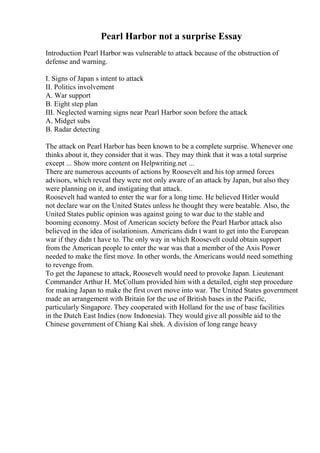 Pearl Harbor not a surprise Essay
Introduction Pearl Harbor was vulnerable to attack because of the obstruction of
defense and warning.
I. Signs of Japan s intent to attack
II. Politics involvement
A. War support
B. Eight step plan
III. Neglected warning signs near Pearl Harbor soon before the attack
A. Midget subs
B. Radar detecting
The attack on Pearl Harbor has been known to be a complete surprise. Whenever one
thinks about it, they consider that it was. They may think that it was a total surprise
except ... Show more content on Helpwriting.net ...
There are numerous accounts of actions by Roosevelt and his top armed forces
advisors, which reveal they were not only aware of an attack by Japan, but also they
were planning on it, and instigating that attack.
Roosevelt had wanted to enter the war for a long time. He believed Hitler would
not declare war on the United States unless he thought they were beatable. Also, the
United States public opinion was against going to war due to the stable and
booming economy. Most of American society before the Pearl Harbor attack also
believed in the idea of isolationism. Americans didn t want to get into the European
war if they didn t have to. The only way in which Roosevelt could obtain support
from the American people to enter the war was that a member of the Axis Power
needed to make the first move. In other words, the Americans would need something
to revenge from.
To get the Japanese to attack, Roosevelt would need to provoke Japan. Lieutenant
Commander Arthur H. McCollum provided him with a detailed, eight step procedure
for making Japan to make the first overt move into war. The United States government
made an arrangement with Britain for the use of British bases in the Pacific,
particularly Singapore. They cooperated with Holland for the use of base facilities
in the Dutch East Indies (now Indonesia). They would give all possible aid to the
Chinese government of Chiang Kai shek. A division of long range heavy
 