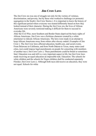 Jim Crow Laws
The Jim Crow era was one of struggle not only for the victims of violence,
discrimination, and poverty, but by those who worked to challenge (or promote)
segregation in the South ( Jim Crow Stories ). It is important to know the history of
this significant period where everyone was treated differently based on how they
looked instead of their character. During the Jim Crow era, the lives of African
Americans were severely restricted making it difficult for them to succeed in
everyday life.
After the Civil War, most Southern and Border States deprived the basic rights of
African Americans. Jim Crow was a fictitious character created by a white
entertainer to ridicule African Americans. The laws were made in an attempt to
keep African Americans away from whites after slavery ended ( Examples of Jim
Crow ). The Jim Crow laws affected education, health care, and social events.
From Delaware to California, and from North Dakota to Texas, many states (and
cities, too) could impose legal punishments on people for consorting with members
of another race ( Jim Crow Laws ). These punishments could be brutal or sometimes
fatal. Education was and still is a very important aspect in life, but Jim Crow laws
made receiving an equal education an impossible task. Education: The schools for
white children and the schools for Negro children shall be conducted separately
Florida ( Jim Crow Laws ). Although both races did receive an education, they were
not equal. Schools for white
 