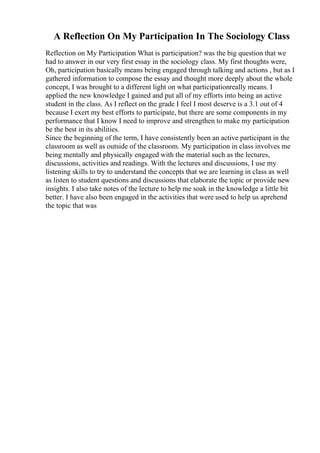 A Reflection On My Participation In The Sociology Class
Reflection on My Participation What is participation? was the big question that we
had to answer in our very first essay in the sociology class. My first thoughts were,
Oh, participation basically means being engaged through talking and actions , but as I
gathered information to compose the essay and thought more deeply about the whole
concept, I was brought to a different light on what participationreally means. I
applied the new knowledge I gained and put all of my efforts into being an active
student in the class. As I reflect on the grade I feel I most deserve is a 3.1 out of 4
because I exert my best efforts to participate, but there are some components in my
performance that I know I need to improve and strengthen to make my participation
be the best in its abilities.
Since the beginning of the term, I have consistently been an active participant in the
classroom as well as outside of the classroom. My participation in class involves me
being mentally and physically engaged with the material such as the lectures,
discussions, activities and readings. With the lectures and discussions, I use my
listening skills to try to understand the concepts that we are learning in class as well
as listen to student questions and discussions that elaborate the topic or provide new
insights. I also take notes of the lecture to help me soak in the knowledge a little bit
better. I have also been engaged in the activities that were used to help us aprehend
the topic that was
 