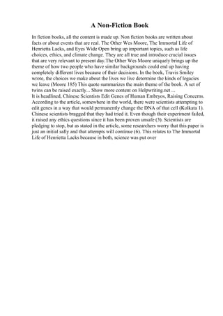 A Non-Fiction Book
In fiction books, all the content is made up. Non fiction books are written about
facts or about events that are real. The Other Wes Moore, The Immortal Life of
Henrietta Lacks, and Eyes Wide Open bring up important topics, such as life
choices, ethics, and climate change. They are all true and introduce crucial issues
that are very relevant to present day.The Other Wes Moore uniquely brings up the
theme of how two people who have similar backgrounds could end up having
completely different lives because of their decisions. In the book, Travis Smiley
wrote, the choices we make about the lives we live determine the kinds of legacies
we leave (Moore 185) This quote summarizes the main theme of the book. A set of
twins can be raised exactly... Show more content on Helpwriting.net ...
It is headlined, Chinese Scientists Edit Genes of Human Embryos, Raising Concerns.
According to the article, somewhere in the world, there were scientists attempting to
edit genes in a way that would permanently change the DNA of that cell (Kolkata 1).
Chinese scientists bragged that they had tried it. Even though their experiment failed,
it raised any ethics questions since it has been proven unsafe (3). Scientists are
pledging to stop, but as stated in the article, some researchers worry that this paper is
just an initial sally and that attempts will continue (6). This relates to The Immortal
Life of Henrietta Lacks because in both, science was put over
 