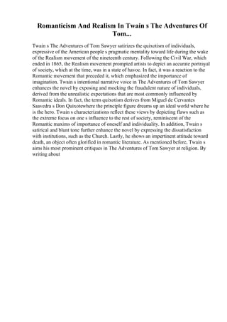 Romanticism And Realism In Twain s The Adventures Of
Tom...
Twain s The Adventures of Tom Sawyer satirizes the quixotism of individuals,
expressive of the American people s pragmatic mentality toward life during the wake
of the Realism movement of the nineteenth century. Following the Civil War, which
ended in 1865, the Realism movement prompted artists to depict an accurate portrayal
of society, which at the time, was in a state of havoc. In fact, it was a reaction to the
Romantic movement that preceded it, which emphasized the importance of
imagination. Twain s intentional narrative voice in The Adventures of Tom Sawyer
enhances the novel by exposing and mocking the fraudulent nature of individuals,
derived from the unrealistic expectations that are most commonly influenced by
Romantic ideals. In fact, the term quixotism derives from Miguel de Cervantes
Saavedra s Don Quixotewhere the principle figure dreams up an ideal world where he
is the hero. Twain s characterizations reflect these views by depicting flaws such as
the extreme focus on one s influence to the rest of society, reminiscent of the
Romantic maxims of importance of oneself and individuality. In addition, Twain s
satirical and blunt tone further enhance the novel by expressing the dissatisfaction
with institutions, such as the Church. Lastly, he shows an impertinent attitude toward
death, an object often glorified in romantic literature. As mentioned before, Twain s
aims his most prominent critiques in The Adventures of Tom Sawyer at religion. By
writing about
 