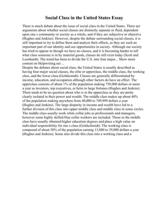 Social Class in the United States Essay
There is much debate about the issue of social class in the United States. There are
arguments about whether social classes are distinctly separate or fluid, dependent
upon one s community or society as a whole, and if they are subjective or objective
(Hughes and Jenkins). However, despite the debate surrounding social classes, it is
still important to try to define them and analyze their effects, as they are such an
important part of our identity and our opportunities in society. Although our society
has tried to appear as though we have no classes, and it is becoming harder to tell
what class someone is in by material goods, classes do still exist today (Scott and
Leonhardt). The trend has been to divide the U.S. into four major... Show more
content on Helpwriting.net ...
Despite the debates about social class, the United States is usually described as
having four major social classes, the elite or upperclass, the middle class, the working
class, and the lower class (Goldscmidt). Classes are generally differentiated by
income, education, and occupation although other factors do have an effect. The
upperclass consists of about 1% of the population making 750,000 dollars or more
a year as investors, top executives, or heirs to large fortunes (Hughes and Jenkins).
There tends to be no question about who is in the upperclass as they are pretty
clearly isolated in their power and wealth. The middle class makes up about 40%
of the population making anywhere from 40,000 to 749,999 dollars a year
(Hughes and Jenkins). The large disparity in income and wealth have led to a
further division of this class into upper middle class and middle class in some circles.
The middle class usually work white collar jobs as professionals and managers,
however some highly skilled blue collar workers are included. Those in the middle
class have usually obtained higher education degrees and place a high value on
individual responsibility for one s class (Goldschmidt). The working class is
composed of about 50% of the population earning 13,000 to 39,000 dollars a year
(Hughes and Jenkins). Some also divide this class into a working class and a
 