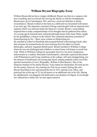 William Bryant Biography Essay
William Bryant did not have a happy childhood. Bryant was born to a surgeon who
lost everything and was forced into moving the family in with his Grandparents.
Bryant grew up in Cummington, MA, and was a reserved child due to family
circumstances. Bryant worked on the farm as a child and was fascinated with nature
at an early age. His education consisted of being a prized pupil with an imposed strict
regimen which was enforced under the threat of a switch. Bryant s surroundings
required him to make companionships of his thoughts that he gathered from nature.
At a young age he learned meter and poetrythrough hymns from Isaac Watts, taught
by his grandfather, a deacon in the church. His continued education consisted of
homeschooling by his... Show more content on Helpwriting.net ...
He enrolled in school in Plainfield and occupied himself with learning Greek; after
that semester he returned home for more tutoring from his father in French,
philosophy, and post Augustan British poets. Bryant enrolled in Williams College
where he was not challenged and withdrew to return home with hopes to enroll into
Yale. While at Williams College he succeeded; however, his most conspicuous
achievement as a student, Descriptio Gulielmopolis, satirically expressed discontent
with Williamstown and living conditions at the college; still more disappointing was
the absence of intellectual zest among pale faced, moping students [who] crawl/like
spectral monuments of woe ( Biography: William Cullen Bryant ). Due to the
financial situation of his family Bryant s Yale endeavors diminished. He took up law
for the money; however, his yearning for Yale never ceased. During this time
Bryant flourished in law and entered the bar in 1815, opened a law office, and
practiced law at the age of 22; he left poetry to an additional role in his life. During
his adulthood he was plagued with death and a reevaluation of religion. Even though
law offered him a better life, he once again turned to
 