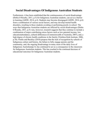 Social Disadvantages Of Indigenous Australian Students
Furthermore, it has been established that the continuousness of social disadvantage
(Dobia O Rourke, 2011, p.5) for Indigenous Australian students, can act as a barrier
to learning (AIHW, 2014, p.4). Students may become disengaged (AIHW, 2014, p.6)
from a combination of various social factors, and may develop mental health
disorders, resulting in these students avoiding or performing poorly in school. The
ways that Indigenous Australian students are affected by social disadvantages (Dobia
O Rourke, 2011, p.5) vary, however, research suggests that they continue to include a
combination of major contributing stress factors such as low parental income, low
educationattendance, cultural differences (Commonwealth of Australia, 2007), and, a
high degree of chronic health conditions in the family (Telethon Kids Institute, 2006,
p.38). Purdie and Buckley (2010) propose that the lack of recognition by schools of
Indigenous culture and history, the failure to fully engage parents and the
community, and, the ongoing disadvantage in many areas of the daily lives of
Indigenous Australians(p.3), has continued to act as a consequence in the classroom
for Indigenous Australian students. This has resulted in the continued decrease of
educational outcomes for Indigenous Australian students.
 