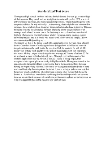Standardized Test Score
Throughout high school, students strive to do their best so they can go to the college
of their dreams. They excel, and are straight A students with perfect GPA s, several
extracurricular activities, and many leadership positions. These students appear to be
the perfect choice for any university. Unfortunately, there might be one element that
separates these students from his or her dream schoolstandardized testscores. This one
testscore could be the difference between attending an Ivy League school or an
average level school. In most cases, the best way to succeed on these tests is with
the help of expensive practice books or a tutor. However, many students cannot
afford these tools, and as a result, will not do well. These tests are simply... Show
more content on Helpwriting.net ...
The reason for this is the desire to get into a great college so they can have a bright
future. Countless hours of studying and time doing school activities are some of
the prices that must be paid, but in the end, it will all be worth it. Or will it? All
those years of hard work could become almost meaningless with just one simple
test score. All Ivy League schools require and average ACT score of at least 32 for
an applicant to even be looked at with care. Although every other aspect of the
students application may be perfect, if the ACT score is not up to par, then
acceptance into a prestigious university is highly unlikely. Throughout America, the
opposition to standardized tests is increasing due to the negative effects they are
having on bright young students. These tests are taking these students years of hard
work and basically throwing down the toilet. It just is not right to have one test that
bases how smart a student is, when there are so many other factors that should be
looked at. Standardized tests should not be required for college admission because
they are an unreliable measure of a student s performance and are not as important as
what was accomplished in the students four years of high
 