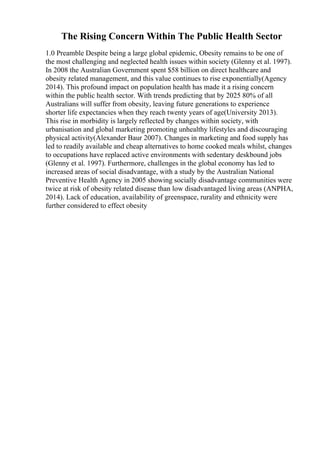 The Rising Concern Within The Public Health Sector
1.0 Preamble Despite being a large global epidemic, Obesity remains to be one of
the most challenging and neglected health issues within society (Glenny et al. 1997).
In 2008 the Australian Government spent $58 billion on direct healthcare and
obesity related management, and this value continues to rise exponentially(Agency
2014). This profound impact on population health has made it a rising concern
within the public health sector. With trends predicting that by 2025 80% of all
Australians will suffer from obesity, leaving future generations to experience
shorter life expectancies when they reach twenty years of age(University 2013).
This rise in morbidity is largely reflected by changes within society, with
urbanisation and global marketing promoting unhealthy lifestyles and discouraging
physical activity(Alexander Baur 2007). Changes in marketing and food supply has
led to readily available and cheap alternatives to home cooked meals whilst, changes
to occupations have replaced active environments with sedentary deskbound jobs
(Glenny et al. 1997). Furthermore, challenges in the global economy has led to
increased areas of social disadvantage, with a study by the Australian National
Preventive Health Agency in 2005 showing socially disadvantage communities were
twice at risk of obesity related disease than low disadvantaged living areas (ANPHA,
2014). Lack of education, availability of greenspace, rurality and ethnicity were
further considered to effect obesity
 