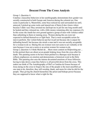 Descent From The Cross Analysis
Group 1, Question A
Catalina s masculine behaviors in her autobiography demonstrates how gender was
socially constructed in both Europe and America during the colonial era. One
scene in particular is, Meanwhile, some boys noticed me and surrounded me until,
annoyed, I picked up some rocks and injured one of them (I don t know where
because I didn t see) They arrested me and kept me in jail for one long month until
he healed and they released me, with a little money remaining after my expenses (2).
In this scene she stands her own ground against a group of men with violence rather
than submitting to them or running away. Women during this era were not
expected to defend themselves or fight back. That is more acceptable action for
men to perform. Her violent behavior put her in jail not because she is unjust for
defending herself, but because she struck a man and it was not socially acceptable
for a woman to do so. During this era women were not scene to act violently or hit
men because it was not a norm or an action women for women to do.
Group 2, Question A I think Michel de... Show more content on Helpwriting.net ...
In this portrait there are about seven people helping Jesus from the cross after his
death. This painting seems to be have been painted in a Baroque style because it
reflects emphasizes on emotion and demonstrates a historical event in the Holy
Bible. This painting also uses the intense devastated emotions of Jesus followers
having to take down a man they believe is all powerful down from the cross. This
makes me think of The Autobiography of DoГ±a Catalina de Erauso because of
Jesus dying on the cross to forgive the sins of the people is the most unselfish act
one man to do, therefore, they still worship, thank, and morn for what he did for the
people. Thus giving the church hierarchies like priest and bishops power because
they are supposed to know what is right for the
 