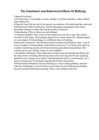 The Emotional And Behavioral Effects Of Bullying
I.Speech Overview:
A.General Goal: To persuade to create, change or reinforce attitudes, values, beliefs
and/or behaviors.
B.Specific Goal: By the end of my speech, my audience will understand the emotional
and behavioral effects of bullying. And the damaging consequences that follow.
Including strategies to help cope and preventative measures.
II.Introduction: (This is where you start talking)
A.Attention Grabber: Have you ever been told you re too fat or ugly. How about
you talk or look funny. Have people spread lies or rumors about you. Maybe pushed
or even tripped. All these things are a different forms of bullying.
B.Relevance Statement: The National Center for Education Statistics states 1 out of
every 4 students is being bullied. And bullied victims are 7 to 9 times more likely to
consider committing suicide and 36 percent keep quiet about being bullied. The
victims can be your sibling, cousin, or your neighbor.
C.Credibility Statement: I have spent the last three days researching the effects and
the many forms of bulling. But having been at the receiving end for only speaking
Spanish in my younger years and for wearing hand me downs. I can honestly say it
leaves a lasting scar of emotional anguish and at times insecurities.
D.Propositional Statement: Because bullying is a never ending problem, and now
with new technology it s given birth to a new form of cyber bullying the problem
has just increased and keep increasing. This is why I propose that you
 