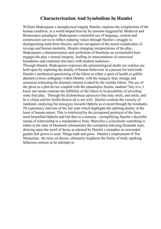 Characterisation And Symbolism In Hamlet
William Shakespeare s metaphysical tragedy Hamlet, explores the complexities of the
human condition, in a world shaped heavily by tensions triggered by Medieval and
Renaissance paradigms. Shakespeare s masterful use of language, content and
construction serves to reflect enduring values through Hamlet s struggle in
distinguishing truth from illusion, and his navigation of the moral complexities of
revenge and human mortality. Despite changing interpretations of the play,
Shakespeare s characterisation and symbolism of Hamletas an existentialist hero
engages the play s textual integrity, fuelling its transcendence of contextual
boundaries and continual relevance with modern audiences.
Through Hamlet, Shakespeare expresses the epistemological doubt our realities are
built upon by exploring the duality of human behaviour in a pursuit for total truth.
Hamlet s antithetical questioning of the Ghost as either a spirit of health or goblin
damned evinces ambiguity within Hamlet, with the imagery foul, strange and
unnatural reiterating the dramatic tension evoked by the warlike Ghost. The use of
the ghost as a plot device coupled with the epanalepsis Seems, madam? Nay it is, I
know not seems cautions the fallibility of the Ghost in its possibility of unveiling
some foul play . Through the dichotomous epizeuxis One may smile, and smile, and
be a villain and his fretful diction all is not well , Hamlet contests the veracity of
mankind, catalyzing his misogyny towards Ophelia as evinced through the hendiadys
Th expectancy and rose of the fair state which highlights the splitting duality at the
heart of human nature. This is reinforced by the juxtaposed portrayal of the lines
most beautified Ophelia and Get thee to a nunnery , exemplifying Hamlet s deceitful
means of relationship as a manipulative front. Marcellus s synecdoche something is
rotten in the state of Denmark substantiates the corruption infecting Denmark state,
drawing upon the motif of decay as attested by Hamlet s metaphor an unweeded
garden that grows to seed. Things rank and gross . Hamlet s employment of The
Mousetrap , the mise en abyme, ultimately heightens the frailty of truth, sparking
fallacious notions as he attempts to
 