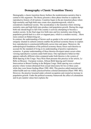 Demography s Classic Transition Theory
Demography s classic transition theory furthers the modernization narrative that is
central to this argument. The theory presents a three phase timeline to explain the
reproductive history of all nations. Countries begin in the pre transition phase where
high mortality and high birth rates create slow populationgrowth, which is
considered a traditional society. The second phase is the transition where slowing
mortality rates and high birth rates produce raid population growth. During this stage
birth rate should begin to fall if the country is actively attempting to become a
modern society. In the final stage low birth rates and low mortality rates bring the
population growth back to a slow or stagnant pace, which is a modern society... Show
more content on Helpwriting.net ...
In contrast, the understanding of factors such as gender to be social constructed and
uniquely situated in cultural contexts enables the political economy theory to explain
how reproduction is constructed differently across time and space. Moreover, the
anthropological foundation of the political economy theory forces such theories to
account for the standard of living in its understanding of positive reproductive
scenarios. A greater understanding of these theories divergent nature occurs when
viewing reproductive systems under both lenses. One reproductive behavior that
appears radically different when compared under both theories is the system of
Birth Spacing in the Congo. Nacy Rose Hunt presents this practice in her article, Le
Bebe en Brousse : European women, African Birth Spacing and Colonial
Intervention in Breast Feeding in the Belgian Congo. Birth spacing was a cultural
practice where women abstained from sexual intercourse for two or three years
while they were breast feeding (Hunt 1988: 404). This practice aided maternal and
infant health and was widely practiced before colonial domination (Hunt 1988: 401).
However, the practice lessened under colonial occupation and created an increase in
population growth. Under the political economy framework the effect of colonialism
and its pro natalist values best explains the
 