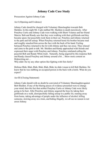 Johnny Cade Case Study
Prosecution Against Johnny Cade
Act I (Opening and Evidence)
Johnny Cade should be charged with Voluntary Manslaughter towards Bob
Sheldon. In this night Mr. Cade stabbed Mr. Sheldon to death mercilessly. After
Ponyboy Curtis and Johnny Cade were walking with Sherri Valance and her friend
Marcia. Bob and Randy saw that they were walking with their girlfriends and they
became upset, but peacefully took them in their car. Ponyboy and Johnny returned
to the park and fell asleep. When Ponyboy returned home his brother became mad
and roughly smacked him across the face with the back of his hand. Feeling
betrayed Ponyboy returned to the lot with Johnny and they ran away. They relaxed
and came to the park to talk. Mr. Sheldon and Randy approached with friends and
expressed their anger with Ponyboy and Johnny. Ponyboy retaliated calling the
peaceful Bob and Randy White trash . Naturally, being angered by this response Bob
and Randy chased Ponyboy and Johnny around a bit ... Show more content on
Helpwriting.net ...
Why didn t he try any other option like fighting with fists fairly?
Defense Blah, Blah, Blah, Blah, Blah, Blah, he didn t mean to kill Bob Sheldon. He
knew that he was stabbing an occupied person in the back with a knife. What do you
expect?
Act III (Closing Statement)
Johnny Cade should with no doubt be convicted of Voluntary Manslaughteragainst
Bob Sheldon. If any of the blaring pieces of evidence presented were to change
your mind, then the fact that neither Ponyboy Curtis or Johnny Cade were likely
going to be hurt. After Ponyboy and Johnny angered the boys by taking their
girlfriends on a walk, disrespectfully falling asleep in a public lot, running away
from home, taking advantage of people under the influence of alcohol, killing
someone, stowing away on a train, and hiding illegally, we all see no reason to not
arrest Johnny
 