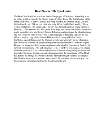 Dead Sea Scrolls Sparknotes
The Dead Sea Scrolls were written in three languages of Scripture. According to an
an online article written by Ed Stetzer titled, A Closer Look: The Significance of the
Dead Sea Scrolls, of the 941 scrolls that were found in the Qumran caves, 240 are
biblical scrolls and 701 are non biblical scrolls. Of the 240 biblical scrolls, 235 are
written in Hebrew, 5 in Greek and of the 701 non biblical scrolls, 548 are written in
Hebrew, 137 in Aramaic and 5 in Greek. Flint says, this means that at least some Jews
could speak Greek in late Second Temple Palestine, and reinforces the idea that Jesus
and His followers knew Greek. Prior to the discovery of the Dead Sea Scrolls, the
oldest complete copy of the Hebrew Biblewas the Leningrad Codex. Stetzer
highlights a point that none of the Qumran scrolls was written by or for Christians,
but several are relevant for understanding the historical context of Christian origins.
He goes on to say, the three books most commonly found at Qumran are Psalms (36
scrolls), Deuteronomy (30), and Isaiah (21). This is hardly a coincidence, but speaks
to similar messianic expectations and covenantal themes among the Qumranites and
the early Christians. Stetzer concludes his argument of the importance of The Dead
Sea Scrolls by stating, the Dead Sea Scrolls help scholars get closer to the original
Old Testamenttexts where variants have entered the tradition, plus they help set the
historical and cultural context for the Intertestamental and
 