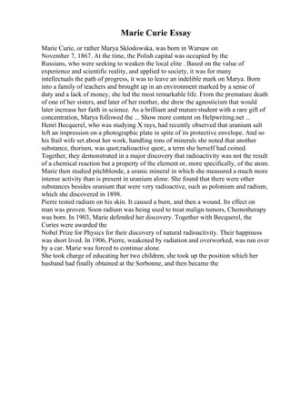 Marie Curie Essay
Marie Curie, or rather Marya Sklodowska, was born in Warsaw on
November 7, 1867. At the time, the Polish capital was occupied by the
Russians, who were seeking to weaken the local elite . Based on the value of
experience and scientific reality, and applied to society, it was for many
intellectuals the path of progress, it was to leave an indelible mark on Marya. Born
into a family of teachers and brought up in an environment marked by a sense of
duty and a lack of money, she led the most remarkable life. From the premature death
of one of her sisters, and later of her mother, she drew the agnosticism that would
later increase her faith in science. As a brilliant and mature student with a rare gift of
concentration, Marya followed the ... Show more content on Helpwriting.net ...
Henri Becquerel, who was studying X rays, had recently observed that uranium salt
left an impression on a photographic plate in spite of its protective envelope. And so
his frail wife set about her work, handling tons of minerals she noted that another
substance, thorium, was quot;radioactive quot;, a term she herself had coined.
Together, they demonstrated in a major discovery that radioactivity was not the result
of a chemical reaction but a property of the element or, more specifically, of the atom.
Marie then studied pitchblende, a uranic mineral in which she measured a much more
intense activity than is present in uranium alone. She found that there were other
substances besides uranium that were very radioactive, such as polonium and radium,
which she discovered in 1898.
Pierre tested radium on his skin. It caused a burn, and then a wound. Its effect on
man was proven. Soon radium was being used to treat malign tumors, Chemotherapy
was born. In 1903, Marie defended her discovery. Together with Becquerel, the
Curies were awarded the
Nobel Prize for Physics for their discovery of natural radioactivity. Their happiness
was short lived. In 1906, Pierre, weakened by radiation and overworked, was run over
by a car. Marie was forced to continue alone.
She took charge of educating her two children; she took up the position which her
husband had finally obtained at the Sorbonne, and then became the
 