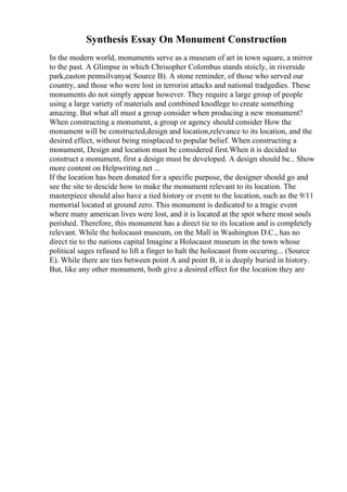 Synthesis Essay On Monument Construction
In the modern world, monuments serve as a museum of art in town square, a mirror
to the past. A Glimpse in which Chrisopher Colombus stands stoicly, in riverside
park,easton pennsilvanya( Source B). A stone reminder, of those who served our
country, and those who were lost in terrorist attacks and national tradgedies. These
monuments do not simply appear however. They require a large group of people
using a large variety of materials and combined knodlege to create something
amazing. But what all must a group consider when producing a new monument?
When constructing a monument, a group or agency should consider How the
monument will be constructed,design and location,relevance to its location, and the
desired effect, without being misplaced to popular belief. When constructing a
monument, Design and location must be considered first.When it is decided to
construct a monument, first a design must be developed. A design should be... Show
more content on Helpwriting.net ...
If the location has been donated for a specific purpose, the designer should go and
see the site to descide how to make the monument relevant to its location. The
masterpiece should also have a tied history or event to the location, such as the 9/11
memorial located at ground zero. This monument is dedicated to a tragic event
where many american lives were lost, and it is located at the spot where most souls
perished. Therefore, this monument has a direct tie to its location and is completely
relevant. While the holocaust museum, on the Mall in Washington D.C., has no
direct tie to the nations capital Imagine a Holocaust museum in the town whose
political sages refused to lift a finger to halt the holocaust from occuring... (Source
E). While there are ties between point A and point B, it is deeply buried in history.
But, like any other monument, both give a desired effect for the location they are
 