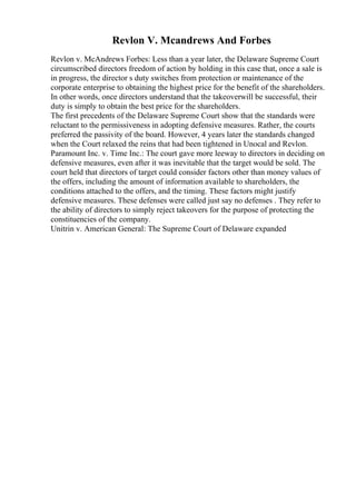 Revlon V. Mcandrews And Forbes
Revlon v. McAndrews Forbes: Less than a year later, the Delaware Supreme Court
circumscribed directors freedom of action by holding in this case that, once a sale is
in progress, the director s duty switches from protection or maintenance of the
corporate enterprise to obtaining the highest price for the benefit of the shareholders.
In other words, once directors understand that the takeoverwill be successful, their
duty is simply to obtain the best price for the shareholders.
The first precedents of the Delaware Supreme Court show that the standards were
reluctant to the permissiveness in adopting defensive measures. Rather, the courts
preferred the passivity of the board. However, 4 years later the standards changed
when the Court relaxed the reins that had been tightened in Unocal and Revlon.
Paramount Inc. v. Time Inc.: The court gave more leeway to directors in deciding on
defensive measures, even after it was inevitable that the target would be sold. The
court held that directors of target could consider factors other than money values of
the offers, including the amount of information available to shareholders, the
conditions attached to the offers, and the timing. These factors might justify
defensive measures. These defenses were called just say no defenses . They refer to
the ability of directors to simply reject takeovers for the purpose of protecting the
constituencies of the company.
Unitrin v. American General: The Supreme Court of Delaware expanded
 