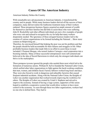 Causes Of The American Industry
American Industry Strikes the Country
With remarkable new advancements in American Industry, it transformed the
country and its people. While many business leaders thrived off the success of their
companies, many did not realize the loathsome treatment many of their workers
endured. These prosperous business figures acquired an ample amount of wealth
for themselves and their families but did little to assist those who were suffering.
John D. Rockefeller and other affluent individuals are just a few examples of people
who were vain and refused to recognize the cry for help that many workers
desperately needed. The ignorance of these arrogant business leaders led to the
creation of various organizations to be formed including the National ... Show more
content on Helpwriting.net ...
Therefore, he convinced himself that helping the poor was not his problem and that
the people should be held accountable for their failures and struggles in life. Other
profitable business leaders that made little to no effort to assist those in need
included J. Pierpont Morgan, who turned Andrew Carnegie s steel corporation into a
booming industry. Many of these successful entrepreneurs were self centered and
believed in the idea of Social Darwinism in which only the strongest individuals can
thrive in the marketplace.
These pompous tycoons ignored the people who needed them most which led to the
formation of numerous unions. William H. Sylvis founded the National Labor Union,
which unified other labor organizations to fight against the harsh working conditions
that men, women, and children faced. Factory laborers worked long hours and days.
They were also forced to work in dangerous and unhealthy factories that caused
frequent industrial accidents. Along with the National Labor Union, the Knights of
Labor was another organization that worked towards improving the workforce for
others. The Knights of Labor was created by Uriah S. Stephens and strived to
improve the economy. Instead of having a wage system, supporters of this union
hoped to establish a cooperative system that would allow workers to have more
control in the economy. As seen through these two labor organizations, workers had
no one else to defend them. They had to
 