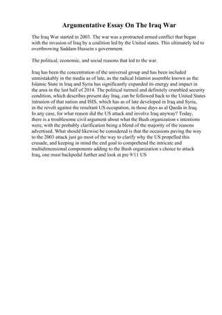 Argumentative Essay On The Iraq War
The Iraq War started in 2003. The war was a protracted armed conflict that began
with the invasion of Iraq by a coalition led by the United states. This ultimately led to
overthrowing Saddam Hussein s government.
The political, economic, and social reasons that led to the war.
Iraq has been the concentration of the universal group and has been included
unmistakably in the media as of late, as the radical Islamist assemble known as the
Islamic State in Iraq and Syria has significantly expanded its energy and impact in
the area in the last half of 2014. The political turmoil and definitely crumbled security
condition, which describes present day Iraq, can be followed back to the United States
intrusion of that nation and ISIS, which has as of late developed in Iraq and Syria,
in the revolt against the resultant US occupation, in those days as al Qaeda in Iraq.
In any case, for what reason did the US attack and involve Iraq anyway? Today,
there is a troublesome civil argument about what the Bush organization s intentions
were, with the probably clarification being a blend of the majority of the reasons
advertised. What should likewise be considered is that the occasions paving the way
to the 2003 attack just go most of the way to clarify why the US propelled this
crusade, and keeping in mind the end goal to comprehend the intricate and
multidimensional components adding to the Bush organization s choice to attack
Iraq, one must backpedal further and look at pre 9/11 US
 
