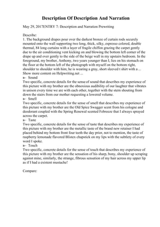 Description Of Description And Narration
May 29, 2017ENTRY 7: Description and Narration Prewriting
Describe:
1. The background drapes pour over the darkest bronze of curtain rods securely
mounted onto the wall supporting two long, thick, silky, espresso colored, double
thermal, 84 long curtains with a layer of fragile chiffon grazing the carpet gently
due to the air conditioning vent kicking on and blowing the bottom left corner of the
drape up and over gently to the side of the beige wall in my upstairs bedroom. In the
foreground, my brother, Anthony, two years younger than I, lies on his stomach on
the floor at the bottom left of the photograph with myself on the bottom right,
shoulder to shoulder with him; he is wearing a gray, short sleeved t shirt with a ...
Show more content on Helpwriting.net ...
в– Sound
Two specific, concrete details for the sense of sound that describes my experience of
this picture with my brother are the obnoxious audibility of our laughter that vibrates
in unison every time we are with each other, together with the stern shouting from
down the stairs from our mother requesting a lowered volume.
в– Smell
Two specific, concrete details for the sense of smell that describes my experience of
this picture with my brother are the Old Spice Swagger scent from his cologne and
deodorant coupled with the Spring Renewal scented Febreeze that I always sprayed
across the carpet.
в– Taste
Two specific, concrete details for the sense of taste that describes my experience of
this picture with my brother are the metallic taste of the brand new retainer I had
placed behind my bottom front four teeth the day prior, not to mention, the taste of
raspberry lemonade flavored Blistex chapstick on my lips with the subtlety of every
word I spoke.
в– Touch
Two specific, concrete details for the sense of touch that describes my experience of
this picture with my brother are the sensation of his sharp, bony, shoulder up scraping
against mine, similarly, the strange, fibrous sensation of my hair across my upper lip
as if I had a existent mustache!
Compare:
 