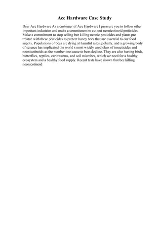 Ace Hardware Case Study
Dear Ace Hardware As a customer of Ace Hardware I pressure you to follow other
important industries and make a commitment to cut out neonicotinoid pesticides.
Make a commitment to stop selling bee killing neonic pesticides and plants pre
treated with these pesticides to protect honey bees that are essential to our food
supply. Populations of bees are dying at harmful rates globally, and a growing body
of science has implicated the world s most widely used class of insecticides and
neonicotinoids as the number one cause to bees decline. They are also hurting birds,
butterflies, reptiles, earthworms, and soil microbes, which we need for a healthy
ecosystem and a healthy food supply. Recent tests have shown that bee killing
neonicotinoid
 