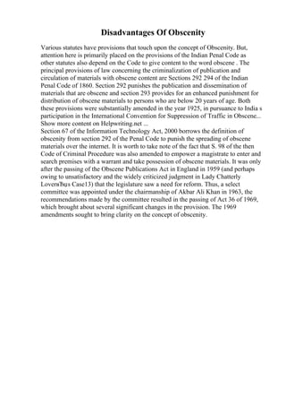 Disadvantages Of Obscenity
Various statutes have provisions that touch upon the concept of Obscenity. But,
attention here is primarily placed on the provisions of the Indian Penal Code as
other statutes also depend on the Code to give content to the word obscene . The
principal provisions of law concerning the criminalization of publication and
circulation of materials with obscene content are Sections 292 294 of the Indian
Penal Code of 1860. Section 292 punishes the publication and dissemination of
materials that are obscene and section 293 provides for an enhanced punishment for
distribution of obscene materials to persons who are below 20 years of age. Both
these provisions were substantially amended in the year 1925, in pursuance to India s
participation in the International Convention for Suppression of Traffic in Obscene...
Show more content on Helpwriting.net ...
Section 67 of the Information Technology Act, 2000 borrows the definition of
obscenity from section 292 of the Penal Code to punish the spreading of obscene
materials over the internet. It is worth to take note of the fact that S. 98 of the then
Code of Criminal Procedure was also amended to empower a magistrate to enter and
search premises with a warrant and take possession of obscene materials. It was only
after the passing of the Obscene Publications Act in England in 1959 (and perhaps
owing to unsatisfactory and the widely criticized judgment in Lady Chatterly
LoverвЂџs Case13) that the legislature saw a need for reform. Thus, a select
committee was appointed under the chairmanship of Akbar Ali Khan in 1963, the
recommendations made by the committee resulted in the passing of Act 36 of 1969,
which brought about several significant changes in the provision. The 1969
amendments sought to bring clarity on the concept of obscenity.
 
