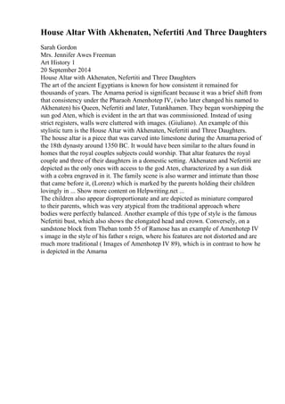 House Altar With Akhenaten, Nefertiti And Three Daughters
Sarah Gordon
Mrs. Jennifer Awes Freeman
Art History 1
20 September 2014
House Altar with Akhenaten, Nefertiti and Three Daughters
The art of the ancient Egyptians is known for how consistent it remained for
thousands of years. The Amarna period is significant because it was a brief shift from
that consistency under the Pharaoh Amenhotep IV, (who later changed his named to
Akhenaten) his Queen, Nefertiti and later, Tutankhamen. They began worshipping the
sun god Aten, which is evident in the art that was commissioned. Instead of using
strict registers, walls were cluttered with images. (Giuliano). An example of this
stylistic turn is the House Altar with Akhenaten, Nefertiti and Three Daughters.
The house altar is a piece that was carved into limestone during the Amarna period of
the 18th dynasty around 1350 BC. It would have been similar to the altars found in
homes that the royal couples subjects could worship. That altar features the royal
couple and three of their daughters in a domestic setting. Akhenaten and Nefertiti are
depicted as the only ones with access to the god Aten, characterized by a sun disk
with a cobra engraved in it. The family scene is also warmer and intimate than those
that came before it, (Lorenz) which is marked by the parents holding their children
lovingly in ... Show more content on Helpwriting.net ...
The children also appear disproportionate and are depicted as miniature compared
to their parents, which was very atypical from the traditional approach where
bodies were perfectly balanced. Another example of this type of style is the famous
Nefertiti bust, which also shows the elongated head and crown. Conversely, on a
sandstone block from Theban tomb 55 of Ramose has an example of Amenhotep IV
s image in the style of his father s reign, where his features are not distorted and are
much more traditional ( Images of Amenhotep IV 89), which is in contrast to how he
is depicted in the Amarna
 