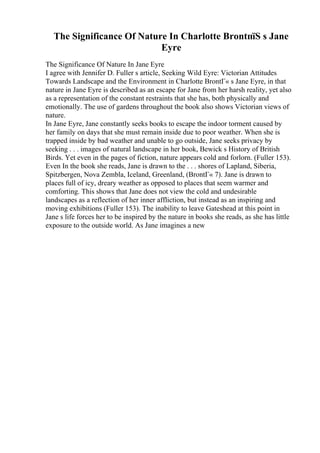 The Significance Of Nature In Charlotte BrontпїЅ s Jane
Eyre
The Significance Of Nature In Jane Eyre
I agree with Jennifer D. Fuller s article, Seeking Wild Eyre: Victorian Attitudes
Towards Landscape and the Environment in Charlotte BrontГ« s Jane Eyre, in that
nature in Jane Eyre is described as an escape for Jane from her harsh reality, yet also
as a representation of the constant restraints that she has, both physically and
emotionally. The use of gardens throughout the book also shows Victorian views of
nature.
In Jane Eyre, Jane constantly seeks books to escape the indoor torment caused by
her family on days that she must remain inside due to poor weather. When she is
trapped inside by bad weather and unable to go outside, Jane seeks privacy by
seeking . . . images of natural landscape in her book, Bewick s History of British
Birds. Yet even in the pages of fiction, nature appears cold and forlorn. (Fuller 153).
Even In the book she reads, Jane is drawn to the . . . shores of Lapland, Siberia,
Spitzbergen, Nova Zembla, Iceland, Greenland, (BrontГ« 7). Jane is drawn to
places full of icy, dreary weather as opposed to places that seem warmer and
comforting. This shows that Jane does not view the cold and undesirable
landscapes as a reflection of her inner affliction, but instead as an inspiring and
moving exhibitions (Fuller 153). The inability to leave Gateshead at this point in
Jane s life forces her to be inspired by the nature in books she reads, as she has little
exposure to the outside world. As Jane imagines a new
 