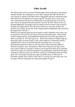 Elder Scrolls
The Elder Scrolls series are some of the best game series of all time in my opinion,
and that includes the soundtracks as well. I have enjoyed the Elder Scrolls for a
very long time, starting with Elder Scrolls 2 Daggerfall and have continued to play
them all the way through the new series Legends. The games have such a great
way of immersing you into the world that they are trying to portray in any given
time. One of my personal favorite moments was from the ESV whenever you are
finished fighting the first dragon and you absorb its soul in order to gain its power
through your dragon blood. Not only does it make for a very epic moment, the
musical score reflects the gravity of the situation and the importance that your life as
the dragon born will have.
Whenever you pop the game into the console (or open it digitally in my case), you
are greeted to one of my favorite themes from any adventure game. I often found
myself waiting until the song dragonborn had played to press the menu button in
order to continue on. The score gets you ... Show more content on Helpwriting.net ...
During the game you must choose a side, either imperial or stormcloak, and the
imperial music cues are a lot better than the stormcloak ones. As you are
adventuring around the world you will come into contact with many different
characters, animals, areas, and enemies. Often times whenever you enter a new
area or pick a fight you a group of enemies you are greeted with an all too familiar
track that can get very tiresome throughout your playthough. I hoped that the game
composers could have come up with more variation in the fighting instances of the
game. So even though this game has many incredible tracks, it does have its
downfalls, and the area at which it does fall is a very big one, and in this case, I do
not agree with the saying that you cannot get enough of a good
 