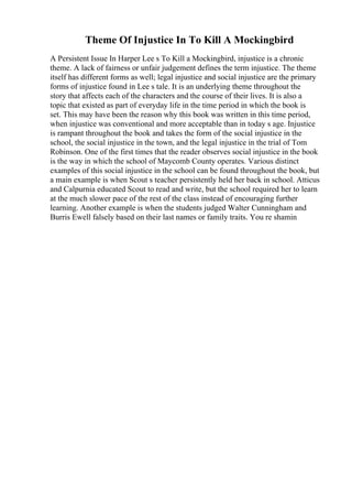 Theme Of Injustice In To Kill A Mockingbird
A Persistent Issue In Harper Lee s To Kill a Mockingbird, injustice is a chronic
theme. A lack of fairness or unfair judgement defines the term injustice. The theme
itself has different forms as well; legal injustice and social injustice are the primary
forms of injustice found in Lee s tale. It is an underlying theme throughout the
story that affects each of the characters and the course of their lives. It is also a
topic that existed as part of everyday life in the time period in which the book is
set. This may have been the reason why this book was written in this time period,
when injustice was conventional and more acceptable than in today s age. Injustice
is rampant throughout the book and takes the form of the social injustice in the
school, the social injustice in the town, and the legal injustice in the trial of Tom
Robinson. One of the first times that the reader observes social injustice in the book
is the way in which the school of Maycomb County operates. Various distinct
examples of this social injustice in the school can be found throughout the book, but
a main example is when Scout s teacher persistently held her back in school. Atticus
and Calpurnia educated Scout to read and write, but the school required her to learn
at the much slower pace of the rest of the class instead of encouraging further
learning. Another example is when the students judged Walter Cunningham and
Burris Ewell falsely based on their last names or family traits. You re shamin
 