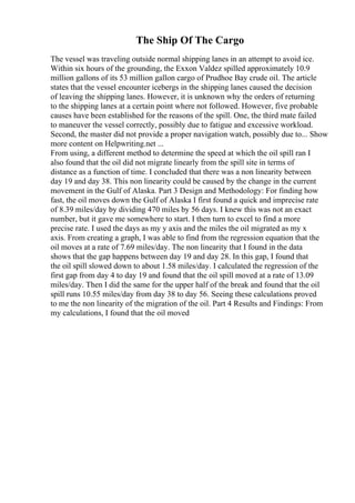 The Ship Of The Cargo
The vessel was traveling outside normal shipping lanes in an attempt to avoid ice.
Within six hours of the grounding, the Exxon Valdez spilled approximately 10.9
million gallons of its 53 million gallon cargo of Prudhoe Bay crude oil. The article
states that the vessel encounter icebergs in the shipping lanes caused the decision
of leaving the shipping lanes. However, it is unknown why the orders of returning
to the shipping lanes at a certain point where not followed. However, five probable
causes have been established for the reasons of the spill. One, the third mate failed
to maneuver the vessel correctly, possibly due to fatigue and excessive workload.
Second, the master did not provide a proper navigation watch, possibly due to... Show
more content on Helpwriting.net ...
From using, a different method to determine the speed at which the oil spill ran I
also found that the oil did not migrate linearly from the spill site in terms of
distance as a function of time. I concluded that there was a non linearity between
day 19 and day 38. This non linearity could be caused by the change in the current
movement in the Gulf of Alaska. Part 3 Design and Methodology: For finding how
fast, the oil moves down the Gulf of Alaska I first found a quick and imprecise rate
of 8.39 miles/day by dividing 470 miles by 56 days. I knew this was not an exact
number, but it gave me somewhere to start. I then turn to excel to find a more
precise rate. I used the days as my y axis and the miles the oil migrated as my x
axis. From creating a graph, I was able to find from the regression equation that the
oil moves at a rate of 7.69 miles/day. The non linearity that I found in the data
shows that the gap happens between day 19 and day 28. In this gap, I found that
the oil spill slowed down to about 1.58 miles/day. I calculated the regression of the
first gap from day 4 to day 19 and found that the oil spill moved at a rate of 13.09
miles/day. Then I did the same for the upper half of the break and found that the oil
spill runs 10.55 miles/day from day 38 to day 56. Seeing these calculations proved
to me the non linearity of the migration of the oil. Part 4 Results and Findings: From
my calculations, I found that the oil moved
 