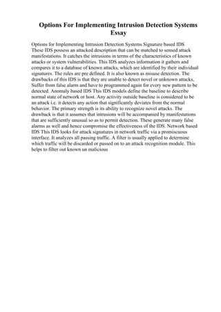 Options For Implementing Intrusion Detection Systems
Essay
Options for Implementing Intrusion Detection Systems Signature based IDS
These IDS possess an attacked description that can be matched to sensed attack
manifestations. It catches the intrusions in terms of the characteristics of known
attacks or system vulnerabilities. This IDS analyzes information it gathers and
compares it to a database of known attacks, which are identified by their individual
signatures. The rules are pre defined. It is also known as misuse detection. The
drawbacks of this IDS is that they are unable to detect novel or unknown attacks,
Suffer from false alarm and have to programmed again for every new pattern to be
detected. Anomaly based IDS This IDS models define the baseline to describe
normal state of network or host. Any activity outside baseline is considered to be
an attack i.e. it detects any action that significantly deviates from the normal
behavior. The primary strength is its ability to recognize novel attacks. The
drawback is that it assumes that intrusions will be accompanied by manifestations
that are sufficiently unusual so as to permit detection. These generate many false
alarms as well and hence compromise the effectiveness of the IDS. Network based
IDS This IDS looks for attack signatures in network traffic via a promiscuous
interface. It analyzes all passing traffic. A filter is usually applied to determine
which traffic will be discarded or passed on to an attack recognition module. This
helps to filter out known un malicious
 