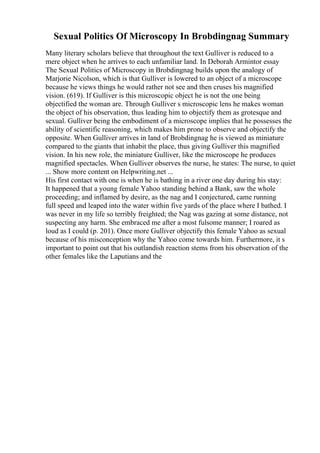 Sexual Politics Of Microscopy In Brobdingnag Summary
Many literary scholars believe that throughout the text Gulliver is reduced to a
mere object when he arrives to each unfamiliar land. In Deborah Armintor essay
The Sexual Politics of Microscopy in Brobdingnag builds upon the analogy of
Marjorie Nicolson, which is that Gulliver is lowered to an object of a microscope
because he views things he would rather not see and then cruses his magnified
vision. (619). If Gulliver is this microscopic object he is not the one being
objectified the woman are. Through Gulliver s microscopic lens he makes woman
the object of his observation, thus leading him to objectify them as grotesque and
sexual. Gulliver being the embodiment of a microscope implies that he possesses the
ability of scientific reasoning, which makes him prone to observe and objectify the
opposite. When Gulliver arrives in land of Brobdingnag he is viewed as miniature
compared to the giants that inhabit the place, thus giving Gulliver this magnified
vision. In his new role, the miniature Gulliver, like the microscope he produces
magnified spectacles. When Gulliver observes the nurse, he states: The nurse, to quiet
... Show more content on Helpwriting.net ...
His first contact with one is when he is bathing in a river one day during his stay:
It happened that a young female Yahoo standing behind a Bank, saw the whole
proceeding; and inflamed by desire, as the nag and I conjectured, came running
full speed and leaped into the water within five yards of the place where I bathed. I
was never in my life so terribly freighted; the Nag was gazing at some distance, not
suspecting any harm. She embraced me after a most fulsome manner; I roared as
loud as I could (p. 201). Once more Gulliver objectify this female Yahoo as sexual
because of his misconception why the Yahoo come towards him. Furthermore, it s
important to point out that his outlandish reaction stems from his observation of the
other females like the Laputians and the
 