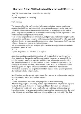 Ilm Level 3 Unit 328 Understand How to Lead Effective...
Unit 328: Understand how to lead effective meetings
AC 1.1
Explain the purpose of a meeting
Staff meetings
The purpose of regular staff meetings helps an organisation become much more
organised and efficient and places both employees and managers on the same page,
it makes it easier to establish roles and collaborates to finish projects and achieve
goals. They make it possible for all members of a company to work together with less
confusion and accomplish objectives faster.
They cover a range of relevant information, and provide a platform for employees to
ask questions and discuss concerns with management enabling staff to offer ideas and
solutions directly to managers and team members within the company. Staff meetings
inform ... Show more content on Helpwriting.net ...
It is an opportunity to discuss strengths, give constructive suggestions and consider
each other s points of view.
AC 1.2
Explain the purpose and structure of an agenda
A meeting agenda ensures that the meeting will be a productive use of everyone s
time. It can focus the attendee s efforts and provide a structure to accomplish the
meeting purpose. It defines outcomes, and important information, attendee roles
and responsibilities and a meeting timeline. It allows attendee s to prepare for the
meeting as it is made available a week before. It also works as a checklist of those
attending, goals and topics for discussion to make sure that all the necessary
information is covered and keeps team members focused on the specific goals and
stay on track with the subject matter.
A well written meeting agenda makes it easy for everyone to go through the meeting
process smoothly and in an organised manner.
AC 1.3
Explain how to select and invite the right people to attend the meeting
When inviting people to a meeting, make it a point to mention why they are expected
to attend. This gives them time to prepare, and keeps them alert and interactive
throughout, it is best to only have people who can contribute to the meeting for
example were they given any action points to achieve in a previous meeting that need
to be followed up?, would the individual bring anything new to the table? Do they
 