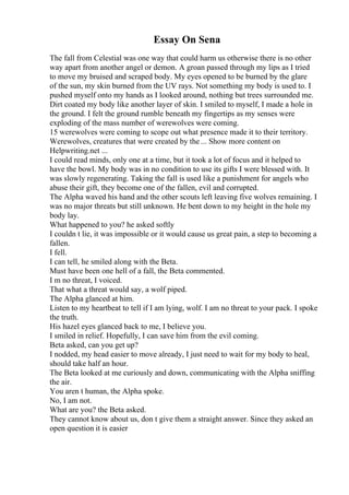 Essay On Sena
The fall from Celestial was one way that could harm us otherwise there is no other
way apart from another angel or demon. A groan passed through my lips as I tried
to move my bruised and scraped body. My eyes opened to be burned by the glare
of the sun, my skin burned from the UV rays. Not something my body is used to. I
pushed myself onto my hands as I looked around, nothing but trees surrounded me.
Dirt coated my body like another layer of skin. I smiled to myself, I made a hole in
the ground. I felt the ground rumble beneath my fingertips as my senses were
exploding of the mass number of werewolves were coming.
15 werewolves were coming to scope out what presence made it to their territory.
Werewolves, creatures that were created by the ... Show more content on
Helpwriting.net ...
I could read minds, only one at a time, but it took a lot of focus and it helped to
have the bowl. My body was in no condition to use its gifts I were blessed with. It
was slowly regenerating. Taking the fall is used like a punishment for angels who
abuse their gift, they become one of the fallen, evil and corrupted.
The Alpha waved his hand and the other scouts left leaving five wolves remaining. I
was no major threats but still unknown. He bent down to my height in the hole my
body lay.
What happened to you? he asked softly
I couldn t lie, it was impossible or it would cause us great pain, a step to becoming a
fallen.
I fell.
I can tell, he smiled along with the Beta.
Must have been one hell of a fall, the Beta commented.
I m no threat, I voiced.
That what a threat would say, a wolf piped.
The Alpha glanced at him.
Listen to my heartbeat to tell if I am lying, wolf. I am no threat to your pack. I spoke
the truth.
His hazel eyes glanced back to me, I believe you.
I smiled in relief. Hopefully, I can save him from the evil coming.
Beta asked, can you get up?
I nodded, my head easier to move already, I just need to wait for my body to heal,
should take half an hour.
The Beta looked at me curiously and down, communicating with the Alpha sniffing
the air.
You aren t human, the Alpha spoke.
No, I am not.
What are you? the Beta asked.
They cannot know about us, don t give them a straight answer. Since they asked an
open question it is easier
 