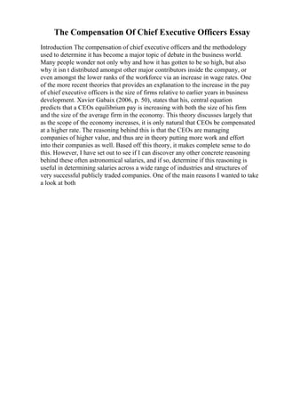The Compensation Of Chief Executive Officers Essay
Introduction The compensation of chief executive officers and the methodology
used to determine it has become a major topic of debate in the business world.
Many people wonder not only why and how it has gotten to be so high, but also
why it isn t distributed amongst other major contributors inside the company, or
even amongst the lower ranks of the workforce via an increase in wage rates. One
of the more recent theories that provides an explanation to the increase in the pay
of chief executive officers is the size of firms relative to earlier years in business
development. Xavier Gabaix (2006, p. 50), states that his, central equation
predicts that a CEOs equilibrium pay is increasing with both the size of his firm
and the size of the average firm in the economy. This theory discusses largely that
as the scope of the economy increases, it is only natural that CEOs be compensated
at a higher rate. The reasoning behind this is that the CEOs are managing
companies of higher value, and thus are in theory putting more work and effort
into their companies as well. Based off this theory, it makes complete sense to do
this. However, I have set out to see if I can discover any other concrete reasoning
behind these often astronomical salaries, and if so, determine if this reasoning is
useful in determining salaries across a wide range of industries and structures of
very successful publicly traded companies. One of the main reasons I wanted to take
a look at both
 