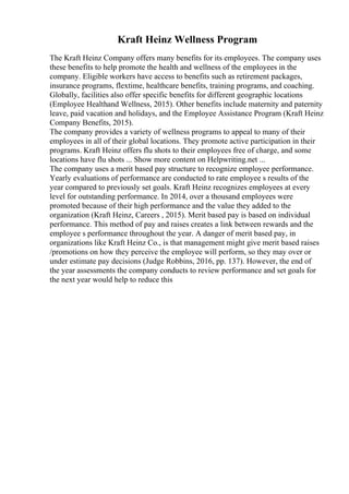 Kraft Heinz Wellness Program
The Kraft Heinz Company offers many benefits for its employees. The company uses
these benefits to help promote the health and wellness of the employees in the
company. Eligible workers have access to benefits such as retirement packages,
insurance programs, flextime, healthcare benefits, training programs, and coaching.
Globally, facilities also offer specific benefits for different geographic locations
(Employee Healthand Wellness, 2015). Other benefits include maternity and paternity
leave, paid vacation and holidays, and the Employee Assistance Program (Kraft Heinz
Company Benefits, 2015).
The company provides a variety of wellness programs to appeal to many of their
employees in all of their global locations. They promote active participation in their
programs. Kraft Heinz offers flu shots to their employees free of charge, and some
locations have flu shots ... Show more content on Helpwriting.net ...
The company uses a merit based pay structure to recognize employee performance.
Yearly evaluations of performance are conducted to rate employee s results of the
year compared to previously set goals. Kraft Heinz recognizes employees at every
level for outstanding performance. In 2014, over a thousand employees were
promoted because of their high performance and the value they added to the
organization (Kraft Heinz, Careers , 2015). Merit based pay is based on individual
performance. This method of pay and raises creates a link between rewards and the
employee s performance throughout the year. A danger of merit based pay, in
organizations like Kraft Heinz Co., is that management might give merit based raises
/promotions on how they perceive the employee will perform, so they may over or
under estimate pay decisions (Judge Robbins, 2016, pp. 137). However, the end of
the year assessments the company conducts to review performance and set goals for
the next year would help to reduce this
 