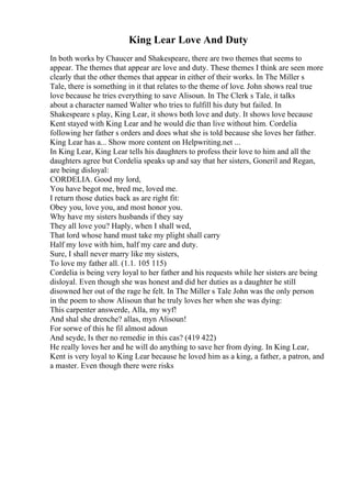 King Lear Love And Duty
In both works by Chaucer and Shakespeare, there are two themes that seems to
appear. The themes that appear are love and duty. These themes I think are seen more
clearly that the other themes that appear in either of their works. In The Miller s
Tale, there is something in it that relates to the theme of love. John shows real true
love because he tries everything to save Alisoun. In The Clerk s Tale, it talks
about a character named Walter who tries to fulfill his duty but failed. In
Shakespeare s play, King Lear, it shows both love and duty. It shows love because
Kent stayed with King Lear and he would die than live without him. Cordelia
following her father s orders and does what she is told because she loves her father.
King Lear has a... Show more content on Helpwriting.net ...
In King Lear, King Lear tells his daughters to profess their love to him and all the
daughters agree but Cordelia speaks up and say that her sisters, Goneril and Regan,
are being disloyal:
CORDELIA. Good my lord,
You have begot me, bred me, loved me.
I return those duties back as are right fit:
Obey you, love you, and most honor you.
Why have my sisters husbands if they say
They all love you? Haply, when I shall wed,
That lord whose hand must take my plight shall carry
Half my love with him, half my care and duty.
Sure, I shall never marry like my sisters,
To love my father all. (1.1. 105 115)
Cordelia is being very loyal to her father and his requests while her sisters are being
disloyal. Even though she was honest and did her duties as a daughter he still
disowned her out of the rage he felt. In The Miller s Tale John was the only person
in the poem to show Alisoun that he truly loves her when she was dying:
This carpenter answerde, Alla, my wyf!
And shal she drenche? allas, myn Alisoun!
For sorwe of this he fil almost adoun
And seyde, Is ther no remedie in this cas? (419 422)
He really loves her and he will do anything to save her from dying. In King Lear,
Kent is very loyal to King Lear because he loved him as a king, a father, a patron, and
a master. Even though there were risks
 