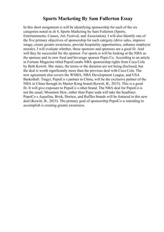 Sports Marketing By Sam Fullerton Essay
In this short assignment is will be identifying sponsorship for each of the six
categories noted in ch 4, Sports Marketing by Sam Fullerton (Sports,
Entertainments, Causes, Art, Festival, and Association). I will also Identify one of
the five primary objectives of sponsorship for each category (drive sales, improve
image, create greater awareness, provide hospitality opportunities, enhance employee
morale). I will evaluate whether, these sponsors and sponsees are a good fit .And
will they be successful for the sponsor. For sports is will be looking at the NBA as
the sponsee and its new food and beverage sponsor Pepsi Co. According to an article
in Fortune Magazine titled PepsiConabs NBA sponsorship rights from Coca Cola
by Beth Kowitt. She states, the terms or the duration are not being disclosed, but
the deal is worth significantly more than the previous deal with Coca Cola. The
new agreement also covers the WNBA, NBA Development League, and USA
Basketball. Tingyi, PepsiCo s partner in China, will be the exclusive partner of the
NBA in China through its Master Kong brand (Kowitt, B., 2015). This is a good
fit. It will give exposure to PepsiCo s other brand. The NBA deal for PepsiCo is
not the usual; Mountain Dew, rather than Pepsi soda will take the headliner.
PepsiCo s Aquafina, Brisk, Doritos, and Ruffles brands will be featured in this new
deal (Kowitt, B., 2015). The primary goal of sponsorship PepsiCo is intending to
accomplish is creating greater awareness.
 