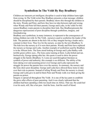 Symbolism In The Veldt By Ray Bradbury
Children are innocent yet intelligent; discipline is used to help children learn right
from wrong. In The Veldt writer Ray Bradbury presents a clear message: children
should be disciplined by their parents. Bradbury shows this through the children in
the story, Wendy and Peter, and how they have no idea between right and wrong;
when Wendy and Peter kill their parents, George and Lydia, in the veldt. For this
reason Bradbury wants parents to discipline their kids. Ray Bradburypresents the
dangerous repercussions of poor discipline through symbolism, imagery, and
foreshadowing.
Bradbury uses symbolism, in many instances, to represent to the consequences of
letting children run wild. In The Veldt , nurseryis used to symbolize the leader of the
kids. The parents are absent in the kid s life so they imagine having a leader and a
constant in their lives. They live for the nursery. as state by the text (Bradbury 3).
The kids love the nursery as if it were their parents. Wendy and Peter have replaced
the nursery as George and Lydia. Another example of symbolism used by Bradbury
is in the African lions. The lions stood looking at George and Lydia Hadley with
terrible green yellow eyes...The lions came running at them. Lydia bolted and ran.
Instinctively, George sprang after her. this quote is used to show the power
struggle in the family (Bradbury 3). Lions are used throughout literature as
symbols of power and authority; this example is no different. The ability of the
lions taking over and assuming power over George and Lydia represents the
struggle for power the parents have over the nursery. In summary, the nursery and
the lions show poor discipline. George and Lydia have allowed these items to take
over their role as parents. Instead of telling Wendy and Peter the nursery is closed,
George and Lydia give in and let them Peter and Wendy walk over them giving the
parents no power.
Imagery is spread all throughout The Veldt . It is one of the key parts to establish
the grave after effects of poor parenting. And it was clearly indicated that the
children had been spending a little too much time on Africa. That sun. He could feel
it on his neck, still, like a hot paw. And the lions. And the smell of blood.
 