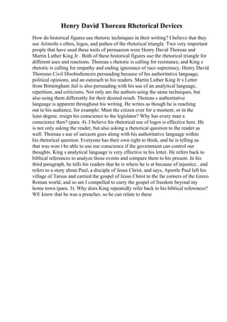 Henry David Thoreau Rhetorical Devices
How do historical figures use rhetoric techniques in their writing? I believe that they
use Aristotle s ethos, logos, and pathos of the rhetorical triangle. Two very important
people that have used these tools of persuasion were Henry David Thoreau and
Martin Luther King Jr . Both of these historical figures use the rhetorical triangle for
different uses and reactions. Thoreau s rhetoric is calling for resistance, and King s
rhetoric is calling for empathy and ending ignorance of race supremacy. Henry David
Thoreaus Civil Disobedienceis persuading because of his authoritative language,
political opinions, and an outreach to his readers. Martin Luther King Jr s Letter
from Birmingham Jail is also persuading with his use of an analytical language,
repetition, and criticisms. Not only are the authors using the same techniques, but
also using them differently for their desired result. Thoreau s authoritative
language is apparent throughout his writing. He writes as though he is reaching
out to his audience, for example: Must the citizen ever for a moment, or in the
least degree, resign his conscience to the legislator? Why has every man a
conscience then? (para. 4). I believe his rhetorical use of logos is effective here. He
is not only asking the reader, but also asking a rhetorical question to the reader as
well. Thoreau s use of sarcasm goes along with his authoritative language within
his rhetorical question. Everyone has their own right to think, and he is telling us
that was won t be able to use our conscience if the government can control our
thoughts. King s analytical language is very effective in his letter. He refers back to
biblical references to analyze those events and compare them to his present. In his
third paragraph, he tells his readers that he is where he is at because of injustice , and
refers to a story about Paul, a disciple of Jesus Christ, and says, Apostle Paul left his
village of Tarsus and carried the gospel of Jesus Christ to the far corners of the Greco
Roman world, and so am I compelled to carry the gospel of freedom beyond my
home town (para. 3). Why does King repeatedly refer back to his biblical references?
WE know that he was a preacher, so he can relate to these
 