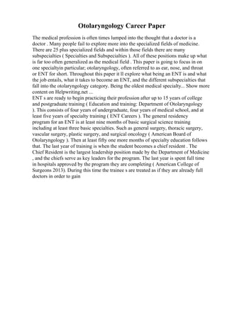 Otolaryngology Career Paper
The medical profession is often times lumped into the thought that a doctor is a
doctor . Many people fail to explore more into the specialized fields of medicine.
There are 25 plus specialized fields and within those fields there are many
subspecialties ( Specialties and Subspecialties ). All of these positions make up what
is far too often generalized as the medical field . This paper is going to focus in on
one specialtyin particular; otolaryngology, often referred to as ear, nose, and throat
or ENT for short. Throughout this paper it ll explore what being an ENT is and what
the job entails, what it takes to become an ENT, and the different subspecialties that
fall into the otolaryngology category. Being the oldest medical specialty... Show more
content on Helpwriting.net ...
ENT s are ready to begin practicing their profession after up to 15 years of college
and postgraduate training ( Education and training: Department of Otolaryngology
). This consists of four years of undergraduate, four years of medical school, and at
least five years of specialty training ( ENT Careers ). The general residency
program for an ENT is at least nine months of basic surgical science training
including at least three basic specialties. Such as general surgery, thoracic surgery,
vascular surgery, plastic surgery, and surgical oncology ( American Board of
Otolaryngology ). Then at least fifty one more months of specialty education follows
that. The last year of training is when the student becomes a chief resident . The
Chief Resident is the largest leadership position made by the Department of Medicine
, and the chiefs serve as key leaders for the program. The last year is spent full time
in hospitals approved by the program they are completing ( American College of
Surgeons 2013). During this time the trainee s are treated as if they are already full
doctors in order to gain
 
