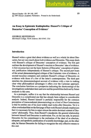 HusserlStudies 13: 89--140, 1997. 89
(~) 1997 Kluwer Academic Publishers. Printed in the Netherlands.
An Essay in Epistemic Kuklophobia: Husserl's Critique of
Descartes' Conception of Evidence I
GEORGEHEFFERNAN
Merrimack College, North Andover, MA 01845, USA
Introduction
Husserl writes a great deal about evidence as well as a whole lot about Des-
cartes, but not very much about both evidenceand Descartes. This essay deals
with Husserl's critique of Descartes' conception of evidence. The first part
outlines the developmentof Hussed's reaction to Descartes' idea of evidence.
A first excursus lays out the basic features of Descartes' conceptionof episte-
mic justification independently of Husserl's critique. The second part treats
of the actual phenomenologicalcritique of the Cartesian view of evidence. A
second excursus compares and contrasts Husserl's critique of Descartes on
evidence with those of a few of the latter's contemporaries. The third part
sketches the phenomenological account of evidence with a view to making
clear what philosophical advantages it offers over the Cartesian approach.
The conclusion functions as a prospectus indicating the shortcomings of the
investigationsundertakenhere and now and the possibilities held out by future
analyses in this area.
As a protreptic, suffice it to say that the relationship between Husserl and
Descartes is a complicated one that has already been subject to considerable
analysis. Indeed, Husserl himself is partially responsible for the common
perception of transcendental phenomenologyas a kind of Neo-Cartesianism
in that he entitles one of his most widely read works after Descartes. Yet it is
often overlookedthat on the firstpage ofthat work Husserl already emphasizes
that it is necessary for him to reject almost the entire doctrinal content of Des-
cartes' philosophy. Thus, from Husserl's standpoint, the general relationship
between himself and Descartes is ambivalent. For, on the one side, he praises
Descartes for his commitment to the realization of the ideal of an absolute,
adequate, and apodicticjustification of scientific knowledge; and, on the other
side, he blames Descartes for failing to recognize the only effective means to
this end.
 