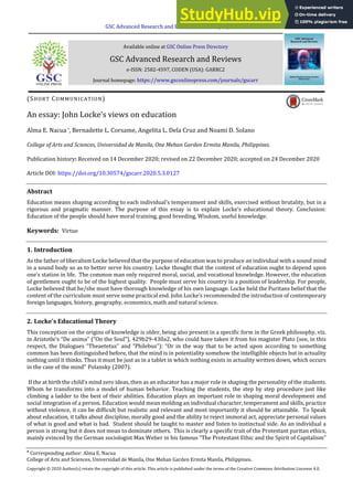 GSC Advanced Research and Reviews, 2020, 05(03), 098–100
Available online at GSC Online Press Directory
GSC Advanced Research and Reviews
e-ISSN: 2582-4597, CODEN (USA): GARRC2
Journal homepage: https://www.gsconlinepress.com/journals/gscarr

Corresponding author: Alma E. Nacua
College of Arts and Sciences, Universidad de Manila, One Mehan Garden Ermita Manila, Philippines.
Copyright © 2020 Author(s) retain the copyright of this article. This article is published under the terms of the Creative Commons Attribution Liscense 4.0.
(SHORT COMMUNICATION)
An essay: John Locke’s views on education
Alma E. Nacua*, Bernadette L. Corsame, Angelita L. Dela Cruz and Noami D. Solano
College of Arts and Sciences, Universidad de Manila, One Mehan Garden Ermita Manila, Philippines.
Publication history: Received on 14 December 2020; revised on 22 December 2020; accepted on 24 December 2020
Article DOI: https://doi.org/10.30574/gscarr.2020.5.3.0127
Abstract
Education means shaping according to each individual’s temperament and skills, exercised without brutality, but in a
rigorous and pragmatic manner. The purpose of this essay is to explain Locke’s educational theory. Conclusion:
Education of the people should have moral training, good breeding, Wisdom, useful knowledge.
Keywords: Virtue
1. Introduction
As the father of liberalism Locke believed that the purpose of education was to produce an individual with a sound mind
in a sound body so as to better serve his country. Locke thought that the content of education ought to depend upon
one’s station in life. The common man only required moral, social, and vocational knowledge. However, the education
of gentlemen ought to be of the highest quality. People must serve his country in a position of leadership. For people,
Locke believed that he/she must have thorough knowledge of his own language. Locke held the Puritans belief that the
content of the curriculum must serve some practical end. John Locke’s recommended the introduction of contemporary
foreign languages, history, geography, economics, math and natural science.
2. Locke’s Educational Theory
This conception on the origins of knowledge is older, being also present in a specific form in the Greek philosophy, viz.
in Aristotle’s “De anima” (“On the Soul”), 429b29-430a2, who could have taken it from his magister Plato (see, in this
respect, the Dialogues “Theaetetus” and “Philebus”): “Or in the way that to be acted upon according to something
common has been distinguished before, that the mind is in potentiality somehow the intelligible objects but in actuality
nothing until it thinks. Thus it must be just as in a tablet in which nothing exists in actuality written down, which occurs
in the case of the mind” Polansky (2007).
If the at birth the child’s mind zero ideas, then as an educator has a major role in shaping the personality of the students.
Whom he transforms into a model of human behavior. Teaching the students, the step by step procedure just like
climbing a ladder to the best of their abilities. Education plays an important role in shaping moral development and
social integration of a person. Education would mean molding an individual character, temperament and skills, practice
without violence, it can be difficult but realistic and relevant and most importantly it should be attainable. To Speak
about education, it talks about discipline, morally good and the ability to reject immoral act, appreciate personal values
of what is good and what is bad. Student should be taught to master and listen to instinctual side. As an individual a
person is strong but it does not mean to dominate others. This is clearly a specific trait of the Protestant puritan ethics,
mainly evinced by the German sociologist Max Weber in his famous “The Protestant Ethic and the Spirit of Capitalism”
 